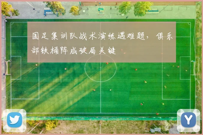 国足集训队战术演练遇难题，俱乐部铁桶阵成破局关键 - 澳客网