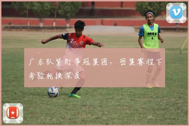 广东队紧盯争冠集团，密集赛程下考验轮换深度
