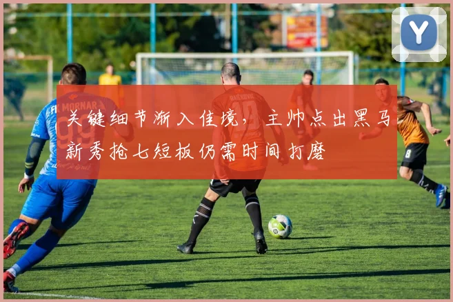 关键细节渐入佳境，主帅点出黑马新秀抢七短板仍需时间打磨