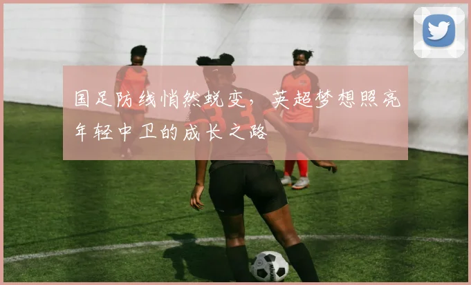 国足防线悄然蜕变，英超梦想照亮年轻中卫的成长之路 - 澳客网