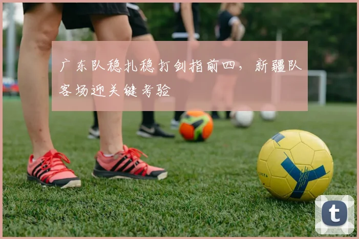 广东队稳扎稳打剑指前四，新疆队客场迎关键考验