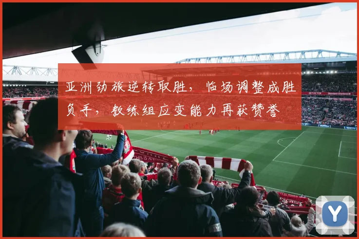 亚洲劲旅逆转取胜，临场调整成胜负手，教练组应变能力再获赞誉