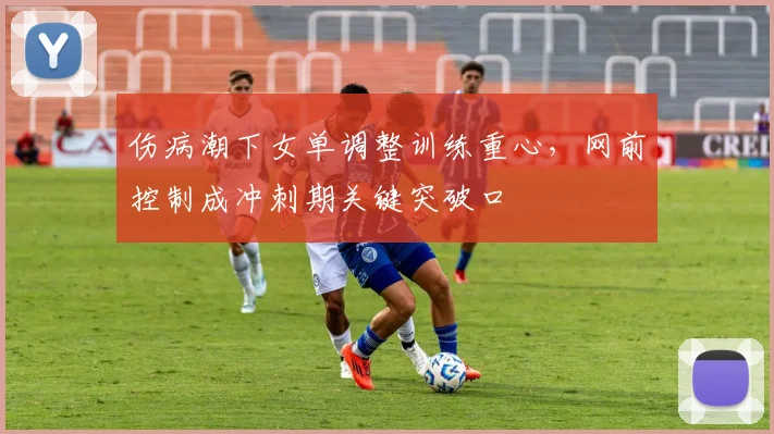 伤病潮下女单调整训练重心，网前控制成冲刺期关键突破口