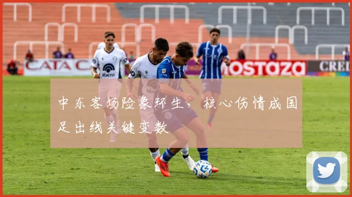 中东客场险象环生，核心伤情成国足出线关键变数