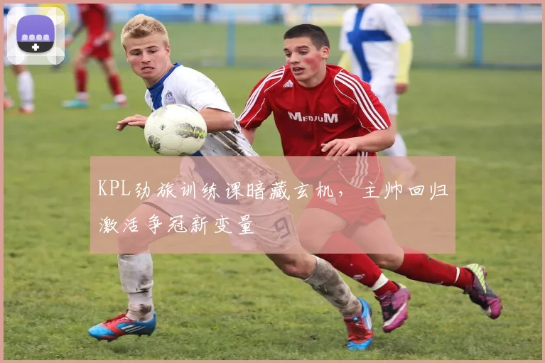 KPL劲旅训练课暗藏玄机，主帅回归激活争冠新变量