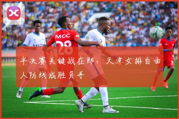 半决赛关键战在即，天津女排自由人防线成胜负手