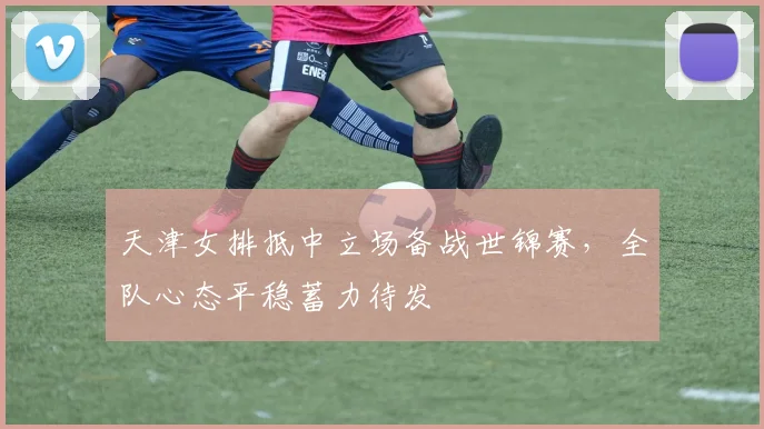 天津女排抵中立场备战世锦赛，全队心态平稳蓄力待发 - 澳客网