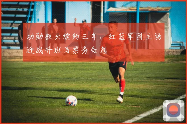 功勋教头续约三年，红蓝军团主场迎战升班马票务告急