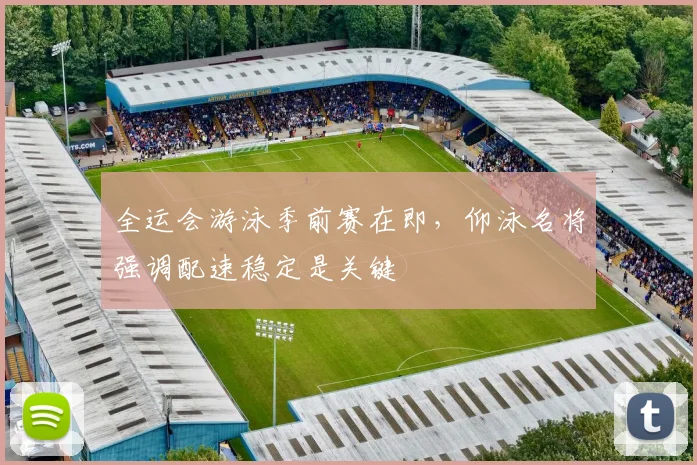 全运会游泳季前赛在即，仰泳名将强调配速稳定是关键