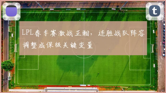 LPL春季赛激战正酣，连胜战队阵容调整成保级关键变量