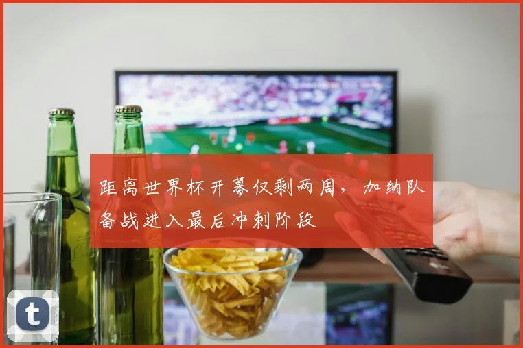 距离世界杯开幕仅剩两周,加纳队备战进入最后冲刺阶段