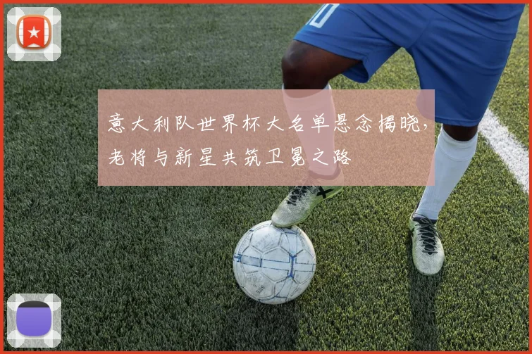 意大利队世界杯大名单悬念揭晓，老将与新星共筑卫冕之路