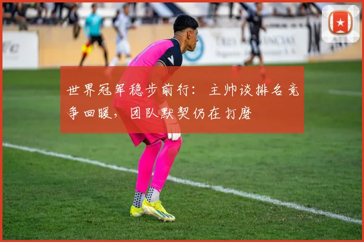 世界冠军稳步前行:主帅谈排名竞争回暖,团队默契仍在打磨