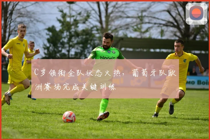 C罗领衔全队状态火热，葡萄牙队欧洲赛场完成关键训练