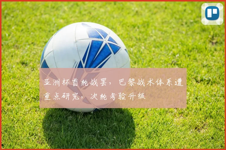 亚洲杯首轮战罢，巴黎战术体系遭重点研究，次轮考验升级