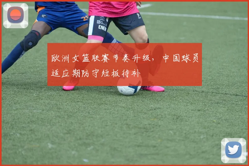 欧洲女篮联赛节奏升级，中国球员适应期防守短板待补