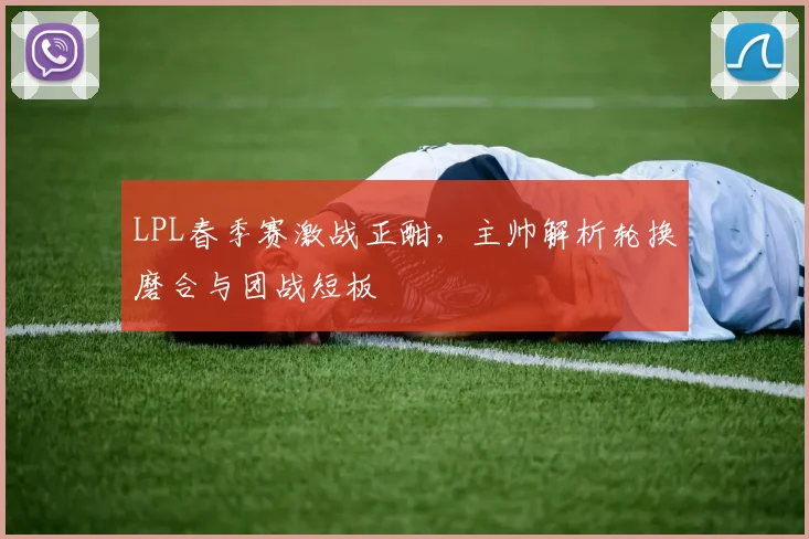 LPL春季赛激战正酣,主帅解析轮换磨合与团战短板