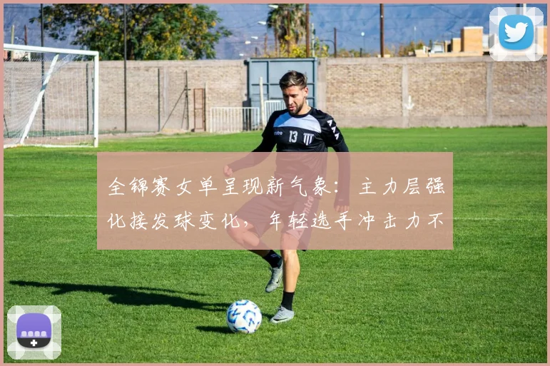 全锦赛女单呈现新气象：主力层强化接发球变化，年轻选手冲击力不容小觑 - 澳客网