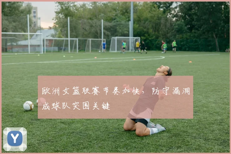 欧洲女篮联赛节奏加快，防守漏洞成球队突围关键