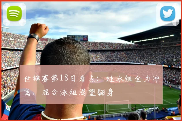 世锦赛第18日看点：蛙泳组全力冲高，混合泳组渴望翻身