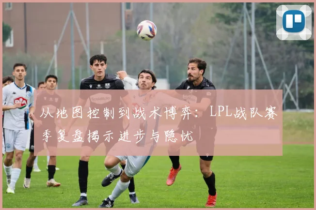 从地图控制到战术博弈：LPL战队赛季复盘揭示进步与隐忧