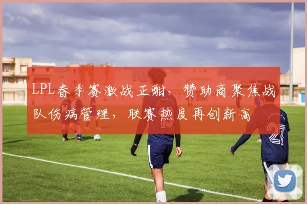 LPL春季赛激战正酣，赞助商聚焦战队伤病管理，联赛热度再创新高