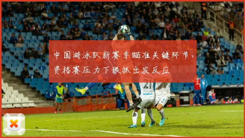中国游泳队新赛季瞄准关键环节，资格赛压力下狠抓出发反应