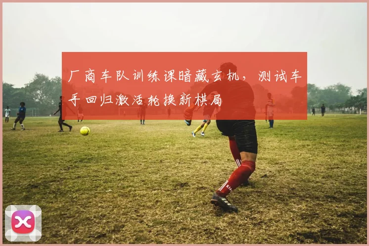 厂商车队训练课暗藏玄机，测试车手回归激活轮换新棋局 - 澳客网