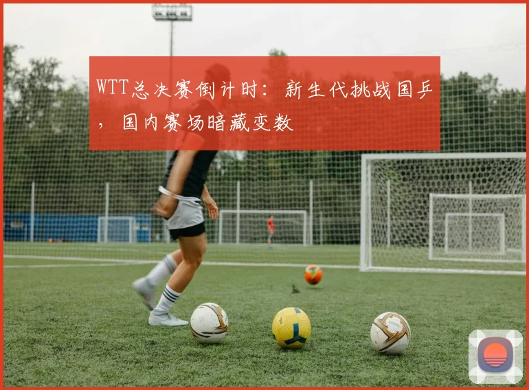 WTT总决赛倒计时：新生代挑战国乒，国内赛场暗藏变数