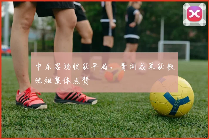 中东客场收获平局，青训成果获教练组集体点赞