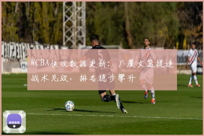 WCBA快攻数据更新：广厦女篮提速战术见效，排名稳步攀升