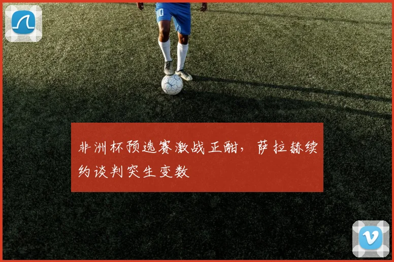 非洲杯预选赛激战正酣，萨拉赫续约谈判突生变数