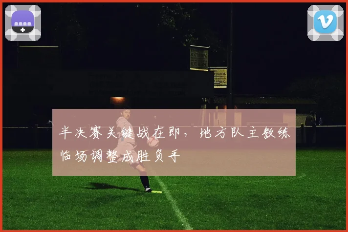 半决赛关键战在即，地方队主教练临场调整成胜负手 - 澳客网