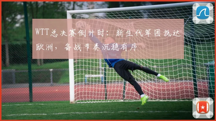 WTT总决赛倒计时：新生代军团抵达欧洲，备战节奏沉稳有序