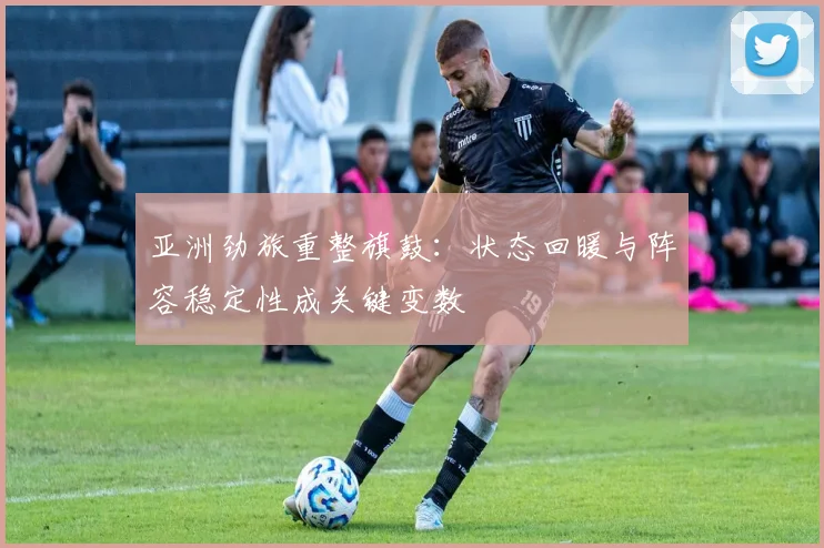 亚洲劲旅重整旗鼓：状态回暖与阵容稳定性成关键变数