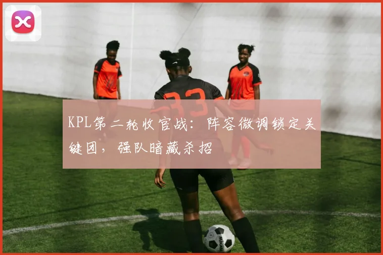 KPL第二轮收官战：阵容微调锁定关键团，强队暗藏杀招