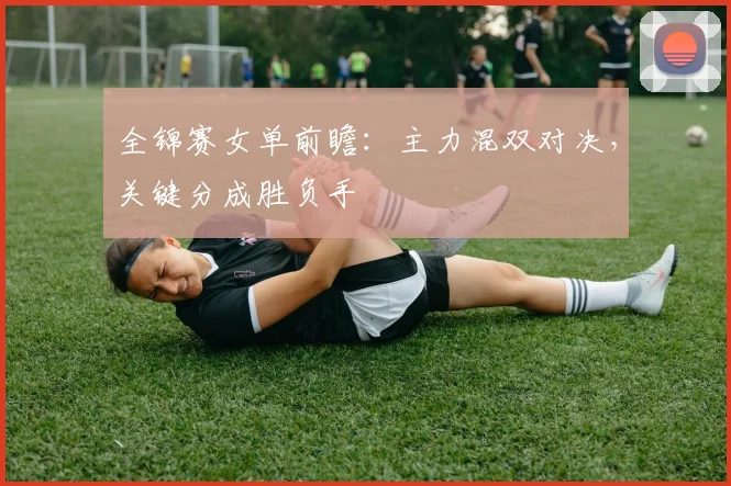 全锦赛女单前瞻：主力混双对决，关键分成胜负手 - 澳客网