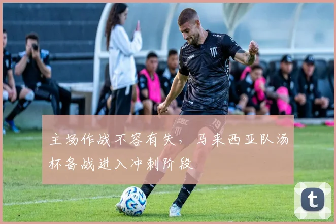 主场作战不容有失，马来西亚队汤杯备战进入冲刺阶段
