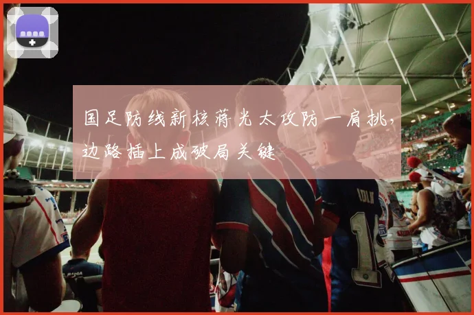 国足防线新核蒋光太攻防一肩挑，边路插上成破局关键 - 澳客网