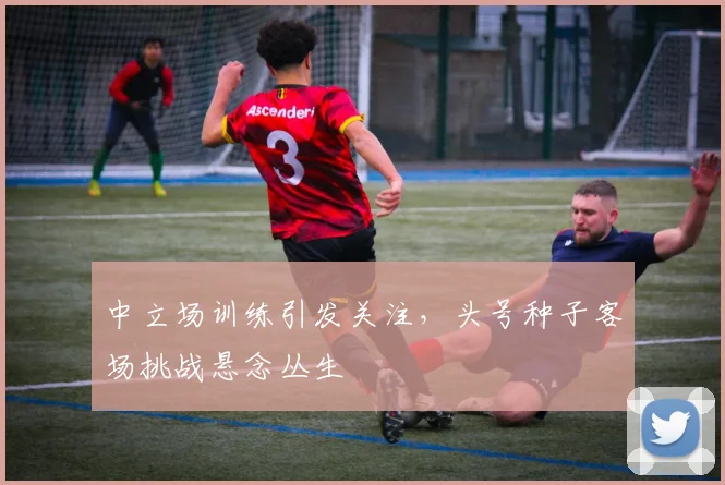 中立场训练引发关注，头号种子客场挑战悬念丛生