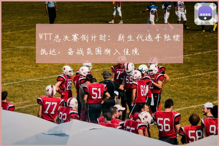 WTT总决赛倒计时：新生代选手陆续抵达，备战氛围渐入佳境