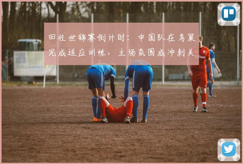 田径世锦赛倒计时：中国队在鸟巢完成适应训练，主场氛围成冲刺关键