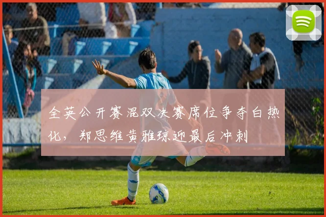 全英公开赛混双决赛席位争夺白热化，郑思维黄雅琼迎最后冲刺